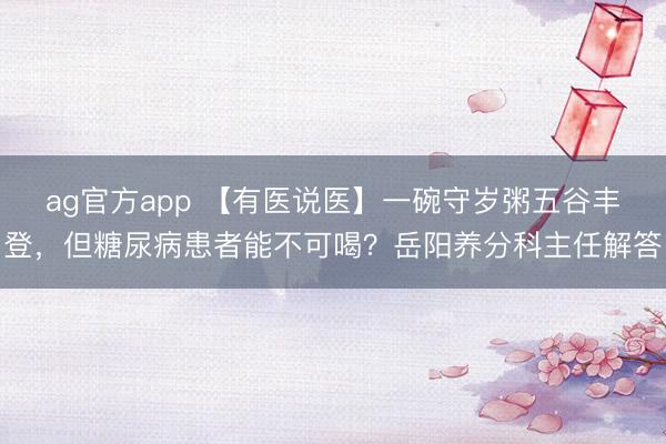 ag官方app 【有医说医】一碗守岁粥五谷丰登，但糖尿病患者能不可喝？岳阳养分科主任解答