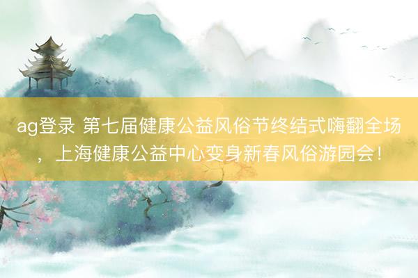ag登录 第七届健康公益风俗节终结式嗨翻全场，上海健康公益中心变身新春风俗游园会！