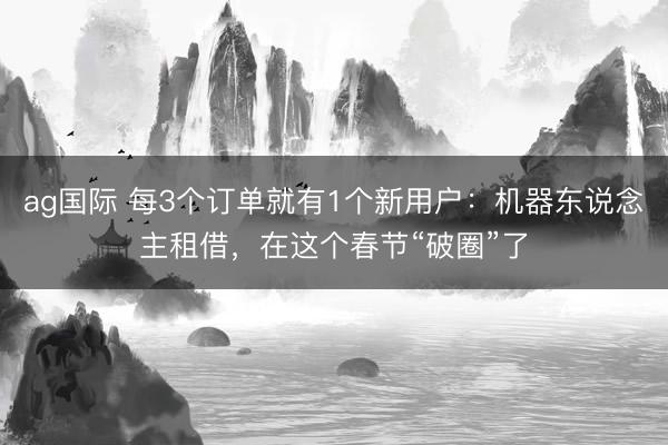 ag国际 每3个订单就有1个新用户：机器东说念主租借，在这个春节“破圈”了