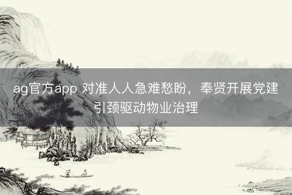 ag官方app 对准人人急难愁盼，奉贤开展党建引颈驱动物业治理