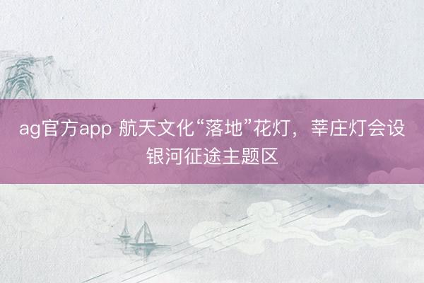 ag官方app 航天文化“落地”花灯，莘庄灯会设银河征途主题区