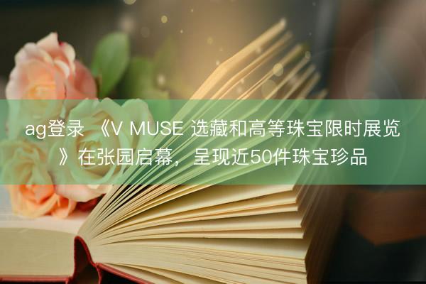 ag登录 《V MUSE 选藏和高等珠宝限时展览》在张园启幕，呈现近50件珠宝珍品