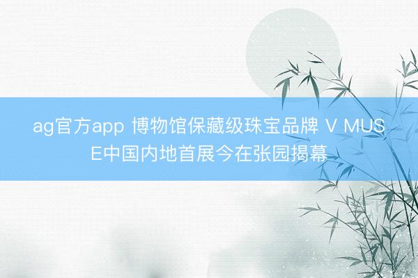ag官方app 博物馆保藏级珠宝品牌 V MUSE中国内地首展今在张园揭幕