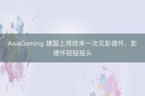 AsiaGaming 建国上将终末一次见彭德怀，彭德怀轻轻摇头