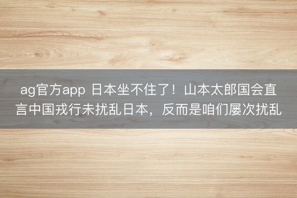 ag官方app 日本坐不住了！山本太郎国会直言中国戎行未扰乱日本，反而是咱们屡次扰乱