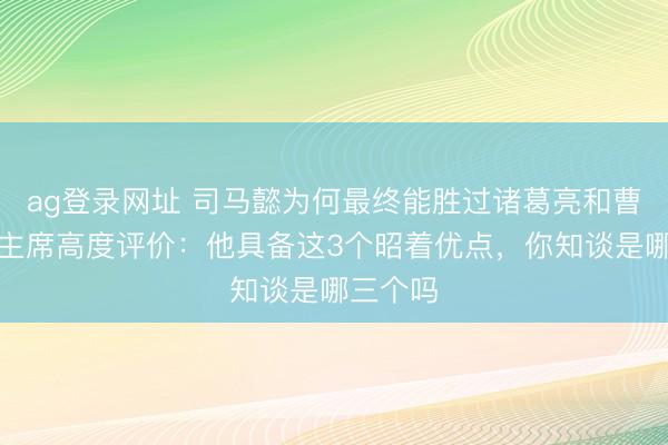 ag登录网址 司马懿为何最终能胜过诸葛亮和曹操？毛主席高度评价：他具备这3个昭着优点，你知谈是哪三个吗