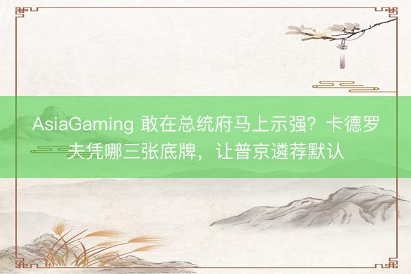 AsiaGaming 敢在总统府马上示强？卡德罗夫凭哪三张底牌，让普京遴荐默认