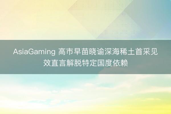 AsiaGaming 高市早苗晓谕深海稀土首采见效直言解脱特定国度依赖