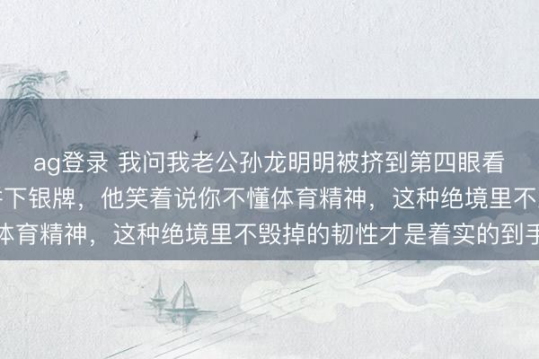 ag登录 我问我老公孙龙明明被挤到第四眼看无缘奖牌，为啥还能拼下银牌，他笑着说你不懂体育精神，这种绝境里不毁掉的韧性才是着实的到手