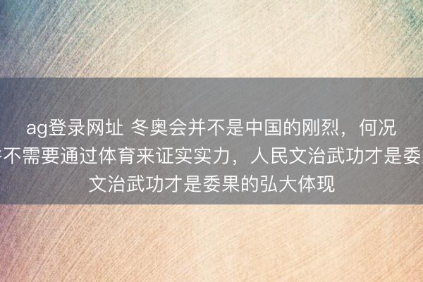 ag登录网址 冬奥会并不是中国的刚烈,何况目下中国也并不需要通过体育来证实实力,人民文治武功才是委果的弘大体现