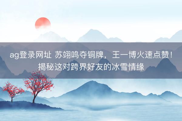 ag登录网址 苏翊鸣夺铜牌，王一博火速点赞！揭秘这对跨界好友的冰雪情缘