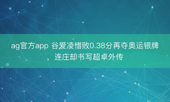 ag官方app 谷爱凌惜败0.38分再夺奥运银牌，连庄却书写超卓外传