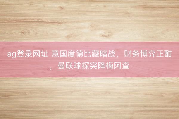 ag登录网址 意国度德比藏暗战，财务博弈正酣，曼联球探突降梅阿查