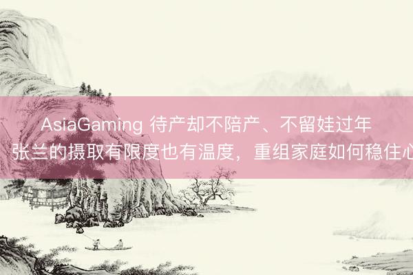 AsiaGaming 待产却不陪产、不留娃过年，张兰的摄取有限度也有温度，重组家庭如何稳住心