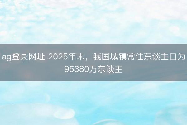 ag登录网址 2025年末,我国城镇常住东谈主口为95380万东谈主