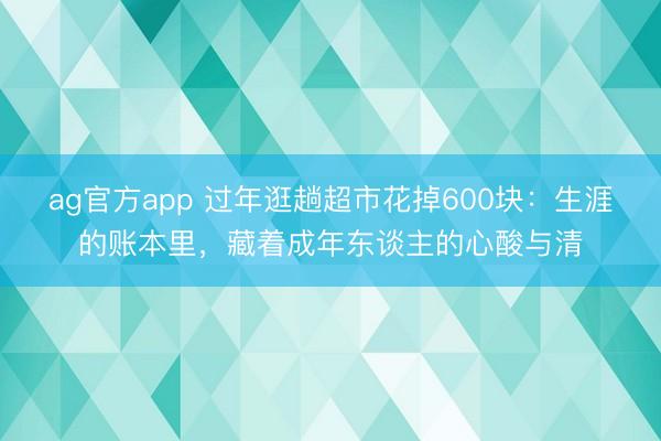 ag官方app 过年逛趟超市花掉600块：生涯的账本里，藏着成年东谈主的心酸与清