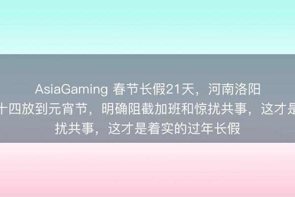 AsiaGaming 春节长假21天，河南洛阳一公司从腊月二十四放到元宵节，明确阻截加班和惊扰共事，这才是着实的过年长假