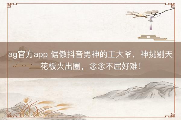ag官方app 倨傲抖音男神的王大爷，神挑剔天花板火出圈，念念不屈好难！