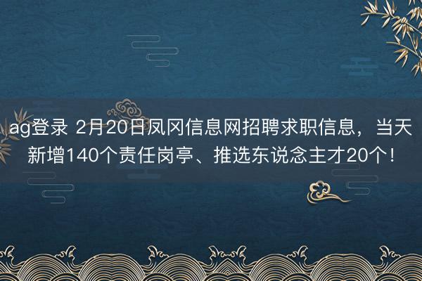 ag登录 2月20日凤冈信息网招聘求职信息，当天新增140个责任岗亭、推选东说念主才20个！