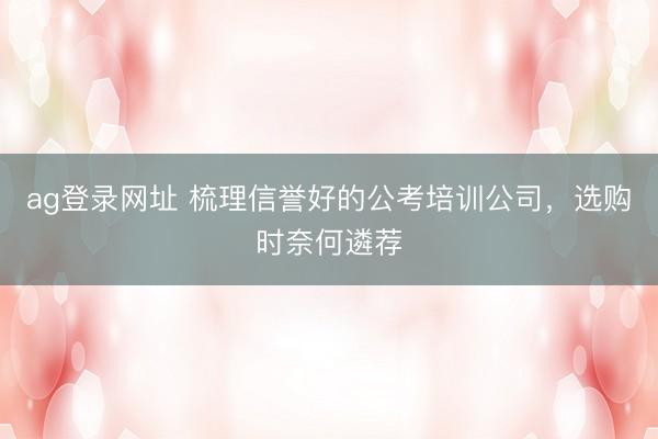 ag登录网址 梳理信誉好的公考培训公司，选购时奈何遴荐