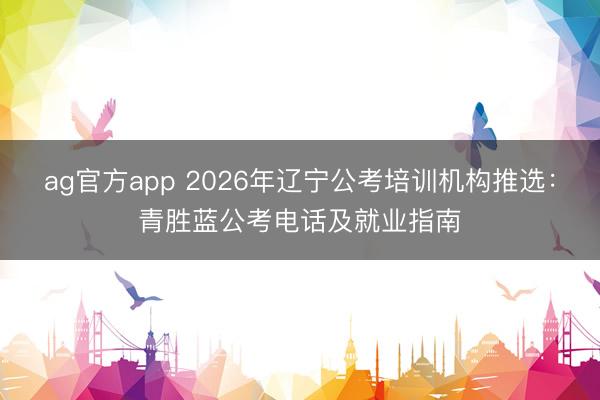 ag官方app 2026年辽宁公考培训机构推选:青胜蓝公考电话及就业指南