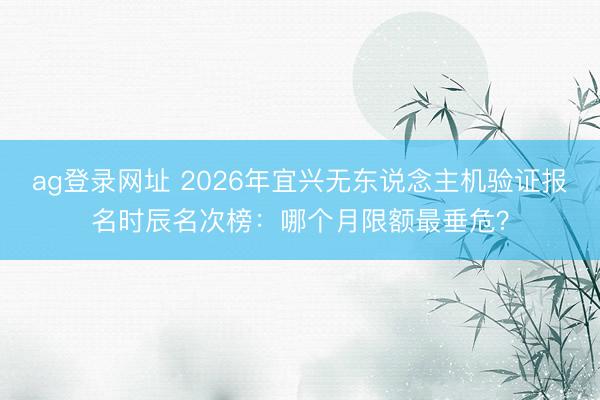 ag登录网址 2026年宜兴无东说念主机验证报名时辰名次榜:哪个月限额最垂危?