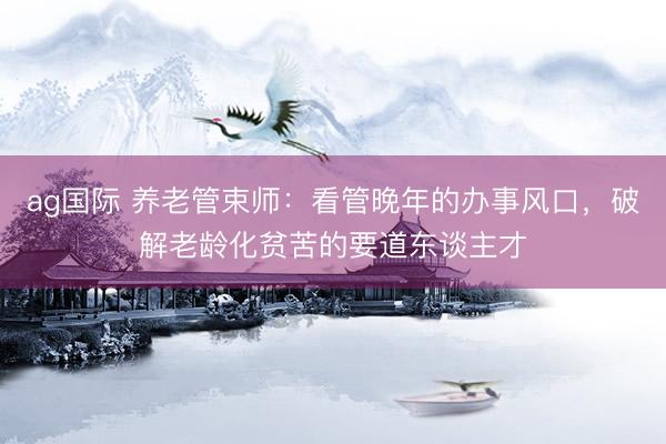 ag国际 养老管束师：看管晚年的办事风口，破解老龄化贫苦的要道东谈主才