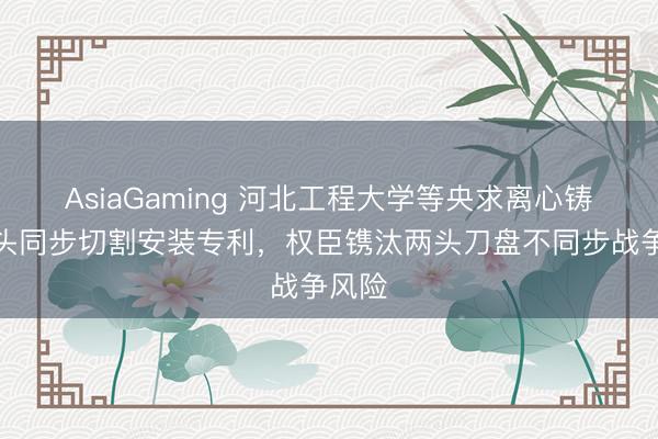 AsiaGaming 河北工程大学等央求离心铸管两头同步切割安装专利，权臣镌汰两头刀盘不同步战争风险