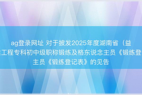 ag登录网址 对于披发2025年度湖南省（益阳考区）土建工程专科初中级职称锻练及格东说念主员《锻练登记表》的见告