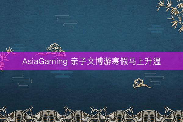 AsiaGaming 亲子文博游寒假马上升温