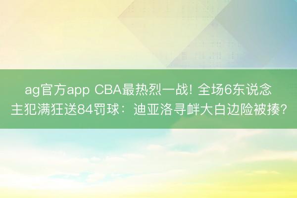 ag官方app CBA最热烈一战! 全场6东说念主犯满狂送84罚球：迪亚洛寻衅大白边险被揍?