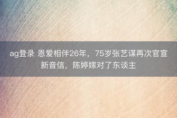 ag登录 恩爱相伴26年，75岁张艺谋再次官宣新音信，陈婷嫁对了东谈主