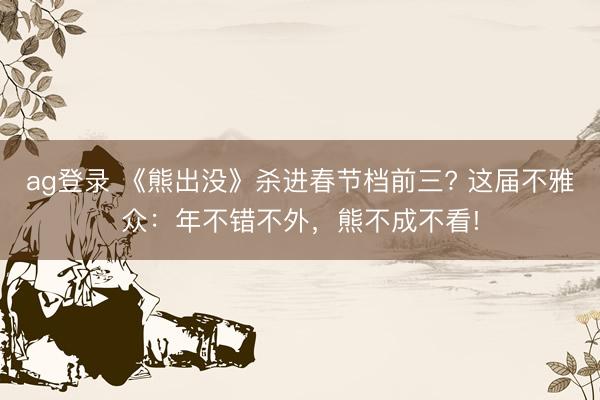 ag登录 《熊出没》杀进春节档前三? 这届不雅众：年不错不外，熊不成不看!