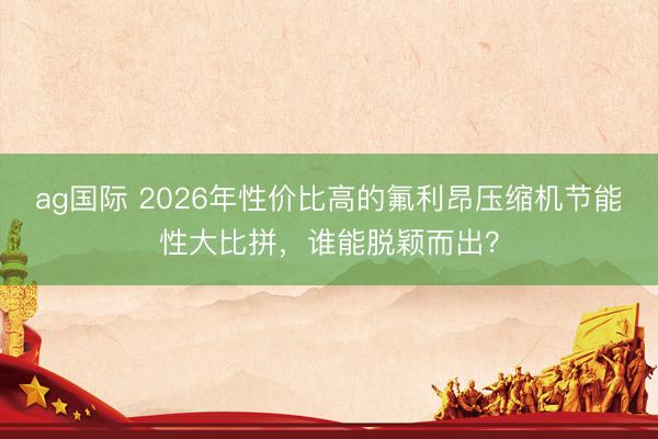 ag国际 2026年性价比高的氟利昂压缩机节能性大比拼，谁能脱颖而出？