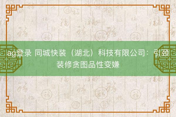 ag登录 同城快装（湖北）科技有限公司：引颈装修贪图品性变嫌