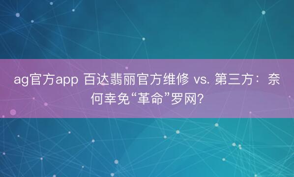 ag官方app 百达翡丽官方维修 vs. 第三方:奈何幸免“革命”罗网?