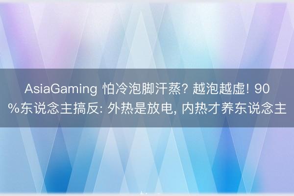 AsiaGaming 怕冷泡脚汗蒸? 越泡越虚! 90%东说念主搞反: 外热是放电， 内热才养东说念主