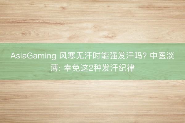 AsiaGaming 风寒无汗时能强发汗吗? 中医淡薄: 幸免这2种发汗纪律