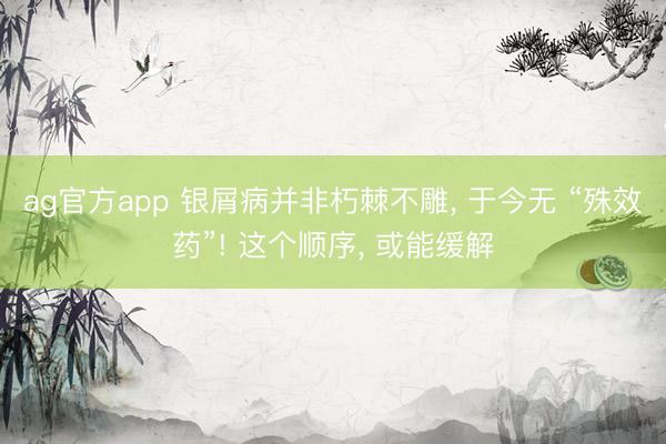 ag官方app 银屑病并非朽棘不雕， 于今无 “殊效药”! 这个顺序， 或能缓解