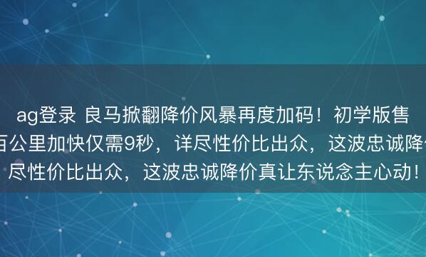 ag登录 良马掀翻降价风暴再度加码!初学版售价探至16.39万起,百公里加快仅需9秒,详尽性价比出众,这波忠诚降价真让东说念主心动!