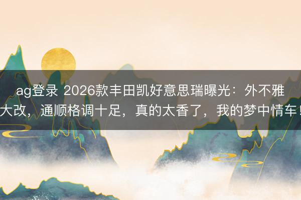 ag登录 2026款丰田凯好意思瑞曝光:外不雅大改,通顺格调十足,真的太香了,我的梦中情车!