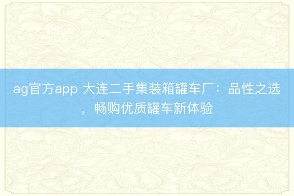 ag官方app 大连二手集装箱罐车厂:品性之选,畅购优质罐车新体验