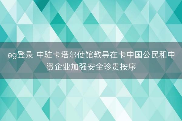 ag登录 中驻卡塔尔使馆教导在卡中国公民和中资企业加强安全珍贵按序