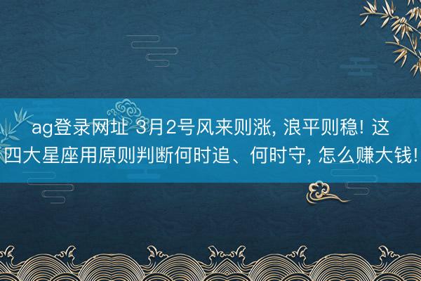 ag登录网址 3月2号风来则涨, 浪平则稳! 这四大星座用原则判断何时追、何时守, 怎么赚大钱!