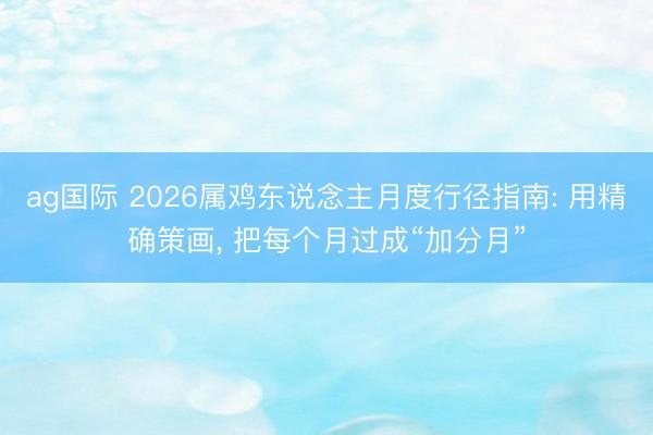 ag国际 2026属鸡东说念主月度行径指南: 用精确策画， 把每个月过成“加分月”