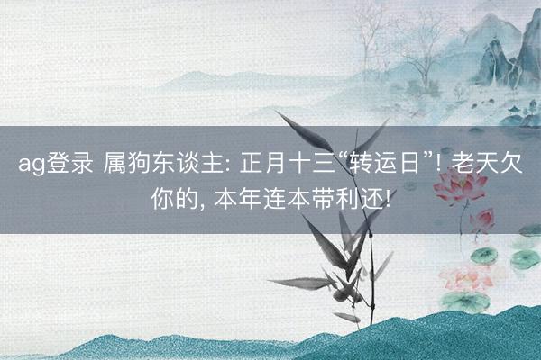 ag登录 属狗东谈主: 正月十三“转运日”! 老天欠你的， 本年连本带利还!