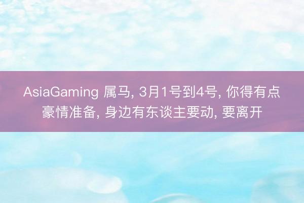 AsiaGaming 属马， 3月1号到4号， 你得有点豪情准备， 身边有东谈主要动， 要离开
