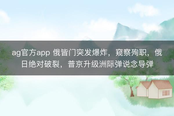 ag官方app 俄皆门突发爆炸，窥察殉职，俄日绝对破裂，普京升级洲际弹说念导弹