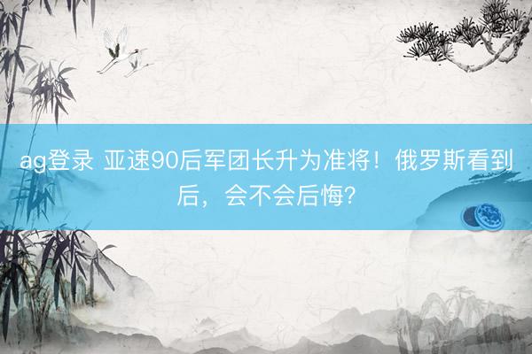 ag登录 亚速90后军团长升为准将！俄罗斯看到后，会不会后悔？