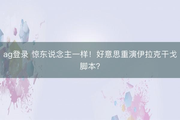 ag登录 惊东说念主一样!好意思重演伊拉克干戈脚本?